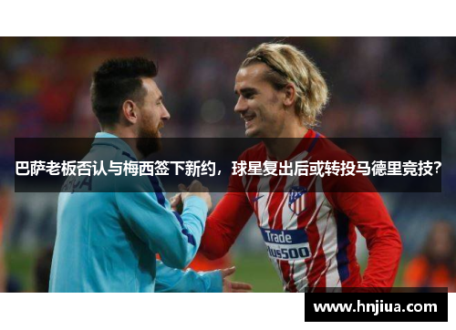 巴萨老板否认与梅西签下新约，球星复出后或转投马德里竞技？